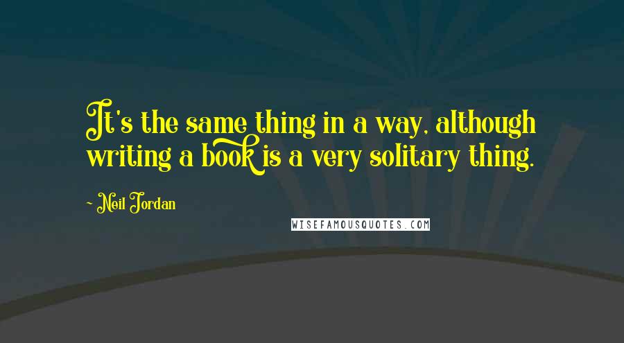 Neil Jordan quotes: It's the same thing in a way, although writing a book is a very solitary thing.