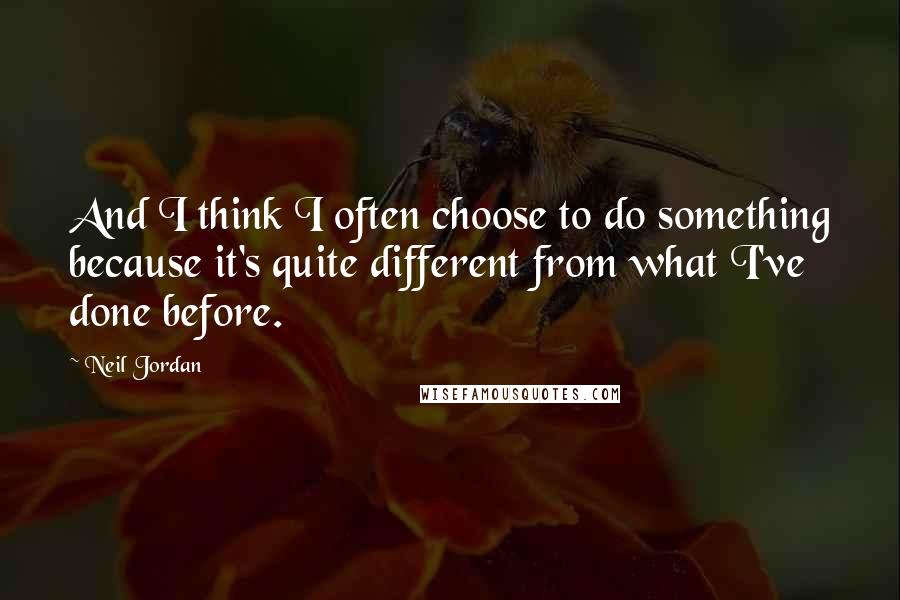 Neil Jordan quotes: And I think I often choose to do something because it's quite different from what I've done before.