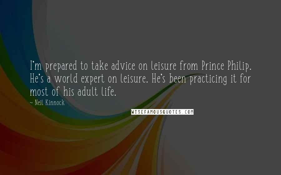 Neil Kinnock quotes: I'm prepared to take advice on leisure from Prince Philip. He's a world expert on leisure. He's been practicing it for most of his adult life.