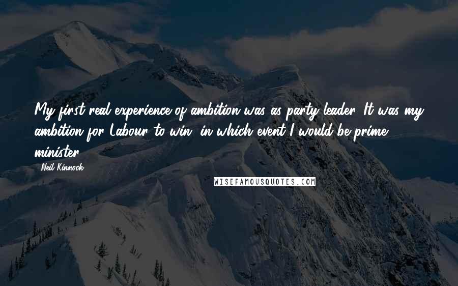 Neil Kinnock quotes: My first real experience of ambition was as party leader. It was my ambition for Labour to win, in which event I would be prime minister.