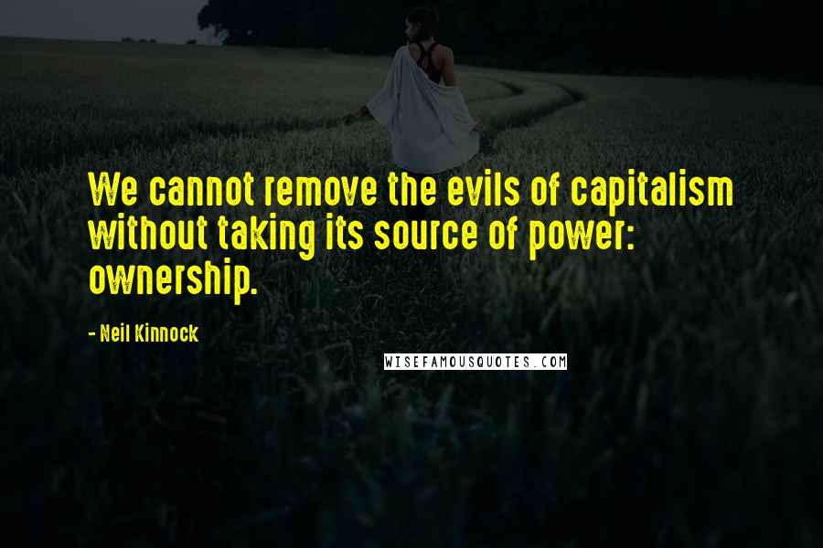 Neil Kinnock quotes: We cannot remove the evils of capitalism without taking its source of power: ownership.