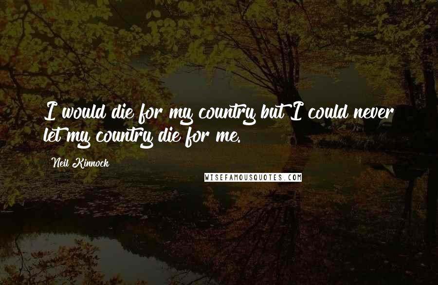 Neil Kinnock quotes: I would die for my country but I could never let my country die for me.