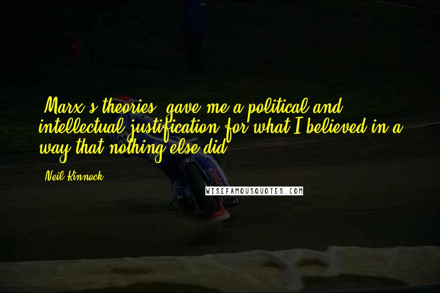 Neil Kinnock quotes: [Marx's theories] gave me a political and intellectual justification for what I believed in a way that nothing else did.