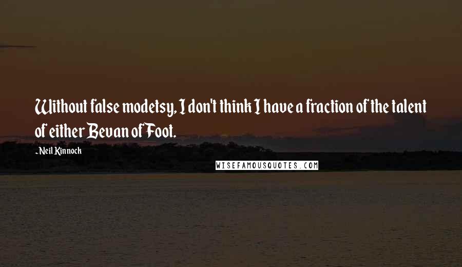 Neil Kinnock quotes: Without false modetsy, I don't think I have a fraction of the talent of either Bevan of Foot.