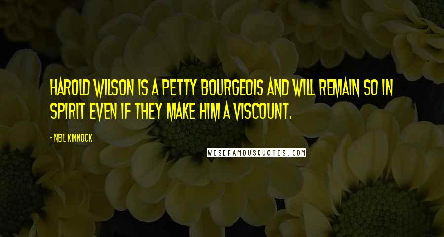 Neil Kinnock quotes: Harold Wilson is a petty bourgeois and will remain so in spirit even if they make him a Viscount.