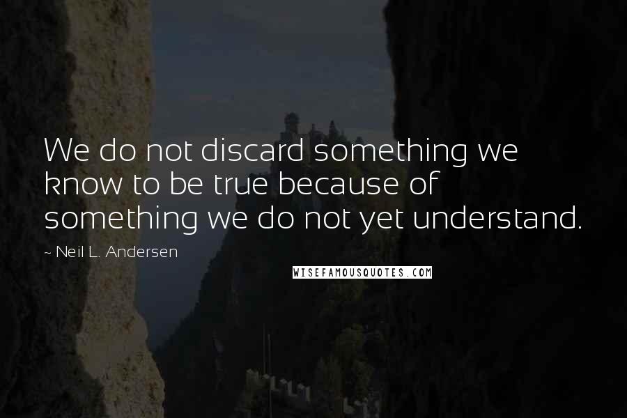 Neil L. Andersen quotes: We do not discard something we know to be true because of something we do not yet understand.