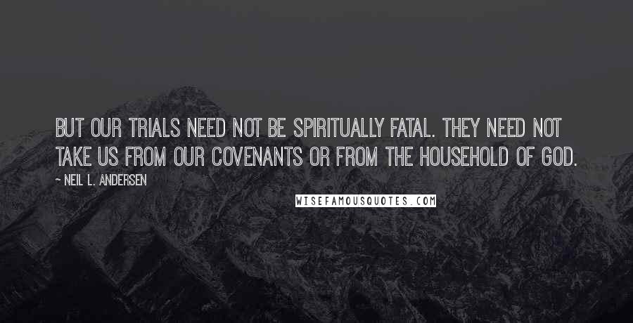 Neil L. Andersen quotes: But our trials need not be spiritually fatal. They need not take us from our covenants or from the household of God.