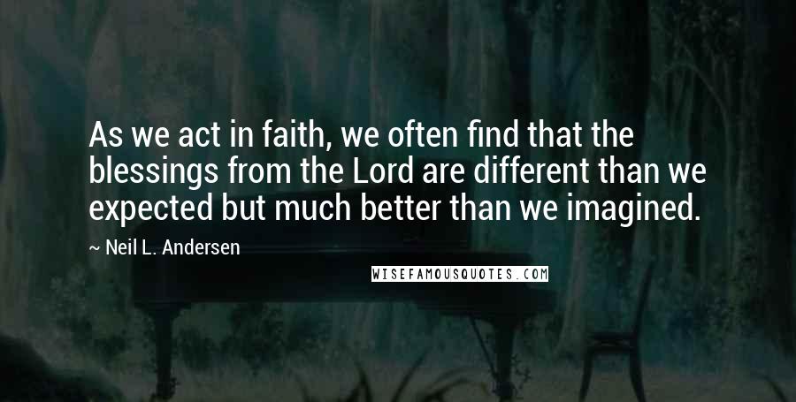 Neil L. Andersen quotes: As we act in faith, we often find that the blessings from the Lord are different than we expected but much better than we imagined. Neil L. Andersen quotes: As we act in faith, we often find that the blessings from the Lord are different than we expected but much better than we imagined.