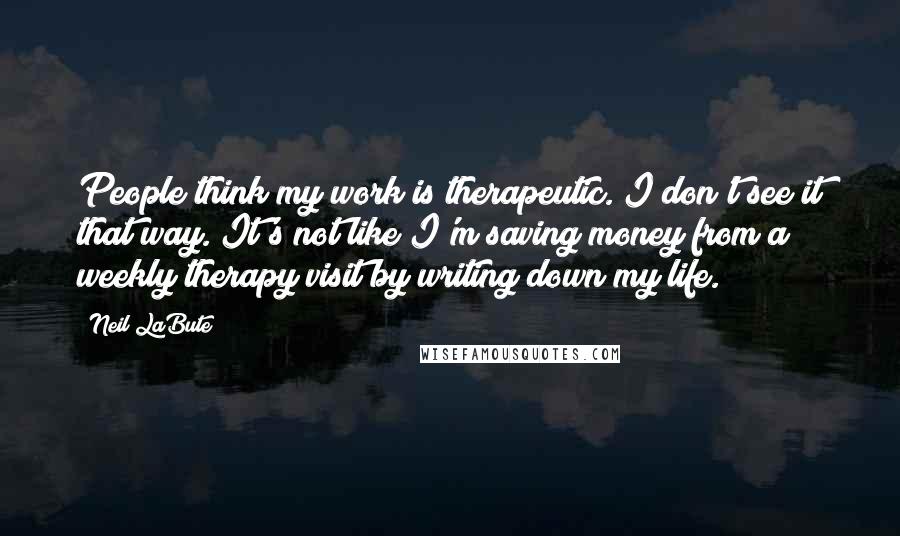 Neil LaBute quotes: People think my work is therapeutic. I don't see it that way. It's not like I'm saving money from a weekly therapy visit by writing down my life.