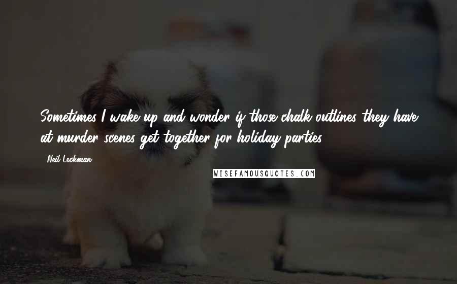 Neil Leckman quotes: Sometimes I wake up and wonder if those chalk outlines they have at murder scenes get together for holiday parties ...