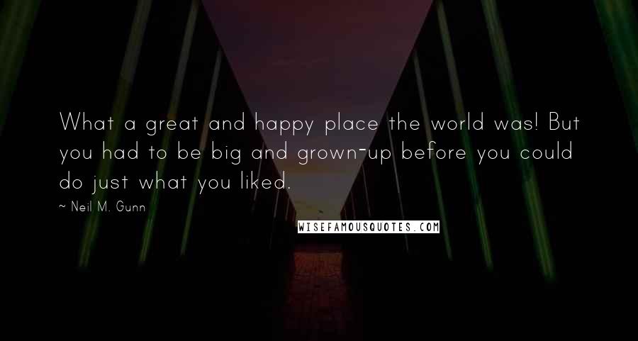 Neil M. Gunn quotes: What a great and happy place the world was! But you had to be big and grown-up before you could do just what you liked. Neil M. Gunn quotes: What a great and happy place the world was! But you had to be big and grown-up before you could do just what you liked.