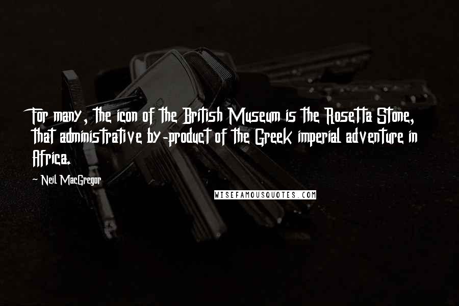 Neil MacGregor quotes: For many, the icon of the British Museum is the Rosetta Stone, that administrative by-product of the Greek imperial adventure in Africa.