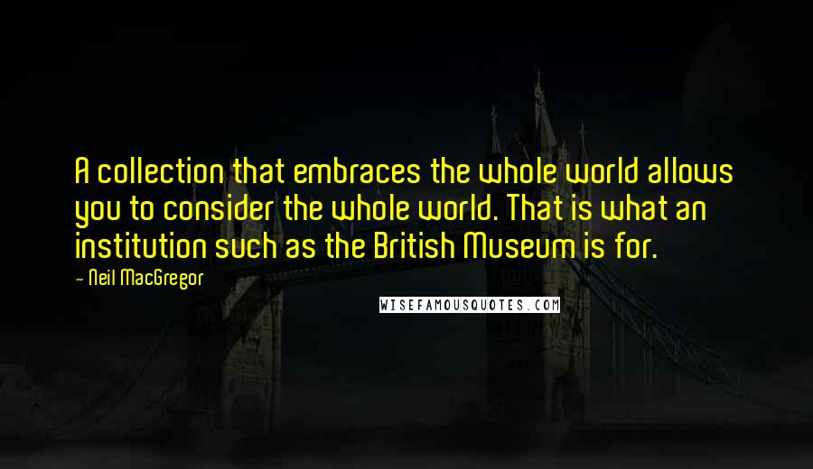 Neil MacGregor quotes: A collection that embraces the whole world allows you to consider the whole world. That is what an institution such as the British Museum is for.