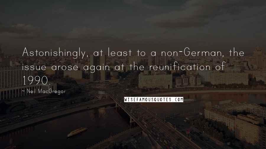 Neil MacGregor quotes: Astonishingly, at least to a non-German, the issue arose again at the reunification of 1990.