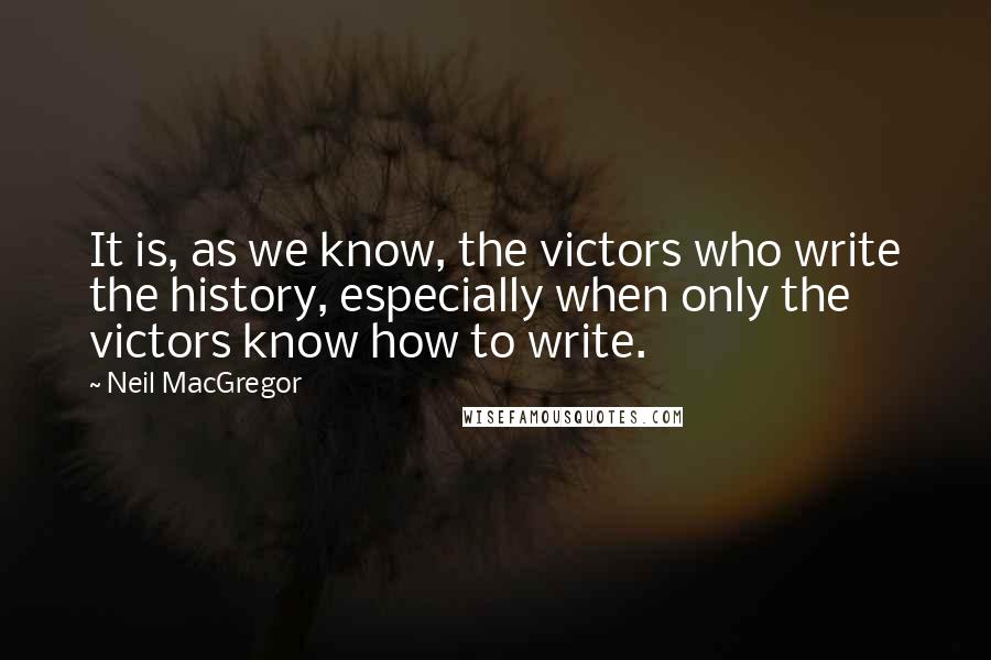 Neil MacGregor quotes: It is, as we know, the victors who write the history, especially when only the victors know how to write.