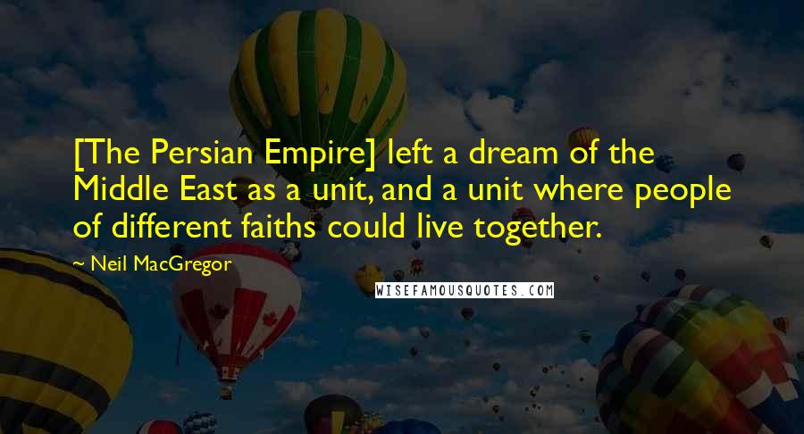 Neil MacGregor quotes: [The Persian Empire] left a dream of the Middle East as a unit, and a unit where people of different faiths could live together.