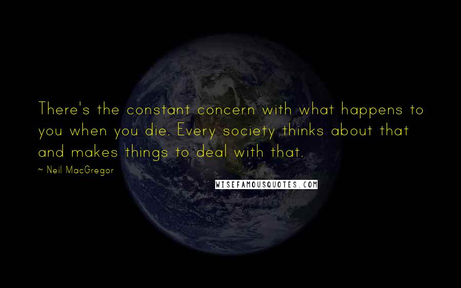 Neil MacGregor quotes: There's the constant concern with what happens to you when you die. Every society thinks about that and makes things to deal with that. Neil MacGregor quotes: There's the constant concern with what happens to you when you die. Every society thinks about that and makes things to deal with that.