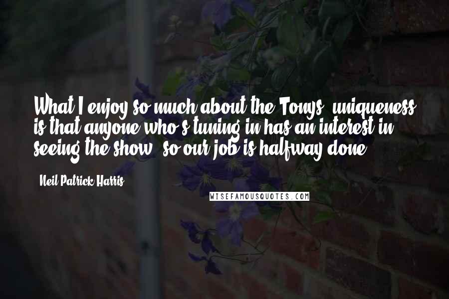 Neil Patrick Harris quotes: What I enjoy so much about the Tonys' uniqueness is that anyone who's tuning in has an interest in seeing the show, so our job is halfway done.