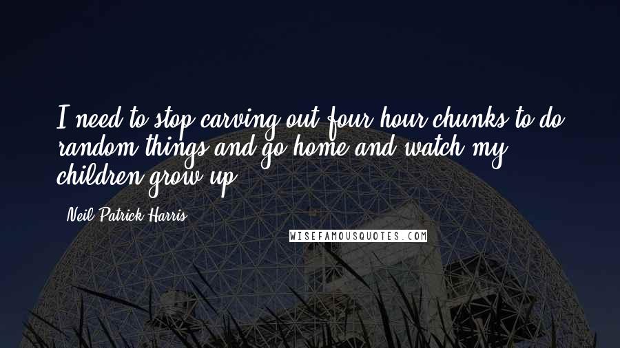 Neil Patrick Harris quotes: I need to stop carving out four-hour chunks to do random things and go home and watch my children grow up.