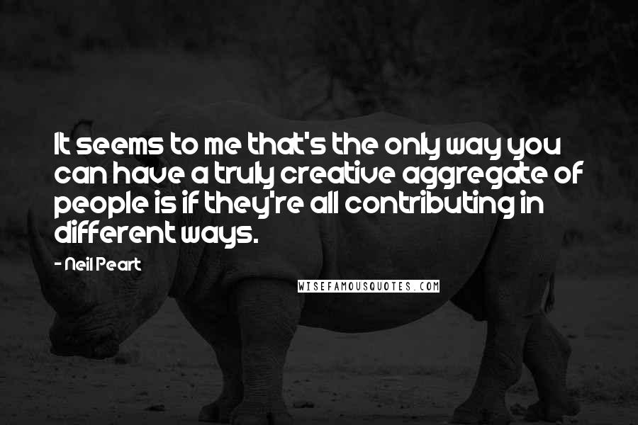 Neil Peart quotes: It seems to me that's the only way you can have a truly creative aggregate of people is if they're all contributing in different ways. Neil Peart quotes: It seems to me that's the only way you can have a truly creative aggregate of people is if they're all contributing in different ways.