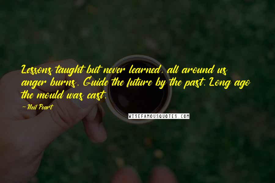 Neil Peart quotes: Lessons taught but never learned, all around us anger burns. Guide the future by the past. Long ago the mould was cast. Neil Peart quotes: Lessons taught but never learned, all around us anger burns. Guide the future by the past. Long ago the mould was cast.