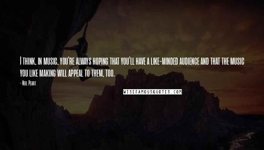 Neil Peart quotes: I think, in music, you're always hoping that you'll have a like-minded audience and that the music you like making will appeal to them, too.