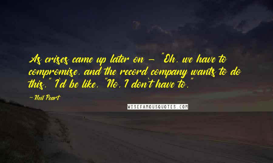 Neil Peart quotes: As crises came up later on - "Oh, we have to compromise, and the record company wants to do this," I'd be like, "No, I don't have to."