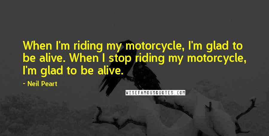 Neil Peart quotes: When I'm riding my motorcycle, I'm glad to be alive. When I stop riding my motorcycle, I'm glad to be alive.
