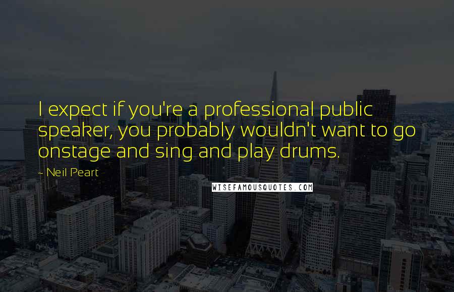 Neil Peart quotes: I expect if you're a professional public speaker, you probably wouldn't want to go onstage and sing and play drums.