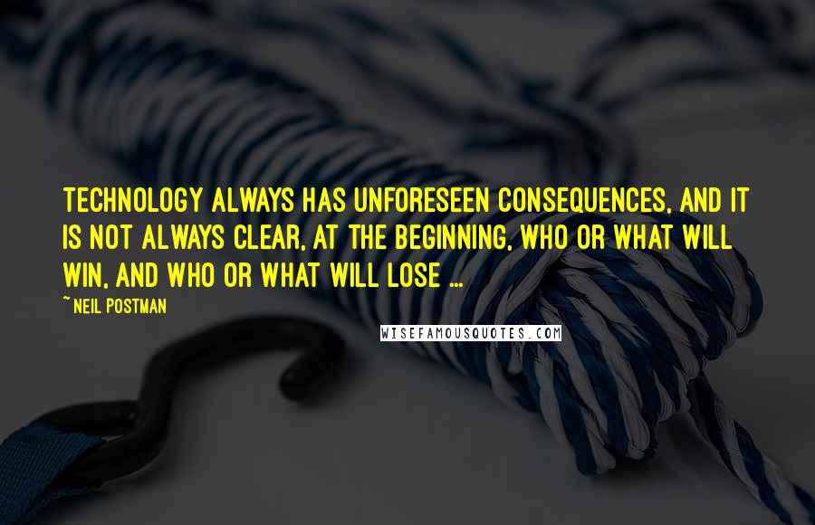 Neil Postman quotes: Technology always has unforeseen consequences, and it is not always clear, at the beginning, who or what will win, and who or what will lose ...