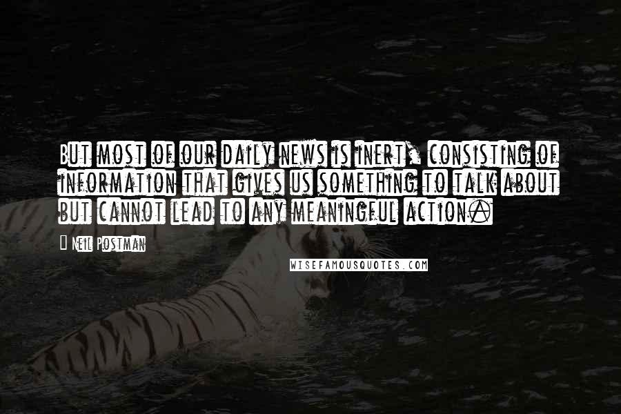 Neil Postman quotes: But most of our daily news is inert, consisting of information that gives us something to talk about but cannot lead to any meaningful action.