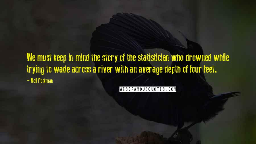 Neil Postman quotes: We must keep in mind the story of the statistician who drowned while trying to wade across a river with an average depth of four feet.