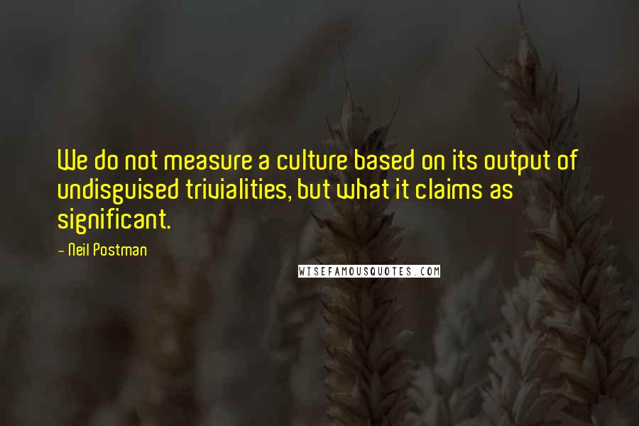 Neil Postman quotes: We do not measure a culture based on its output of undisguised trivialities, but what it claims as significant.