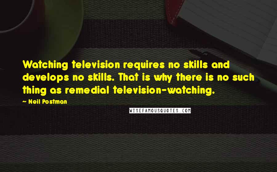 Neil Postman quotes: Watching television requires no skills and develops no skills. That is why there is no such thing as remedial television-watching.