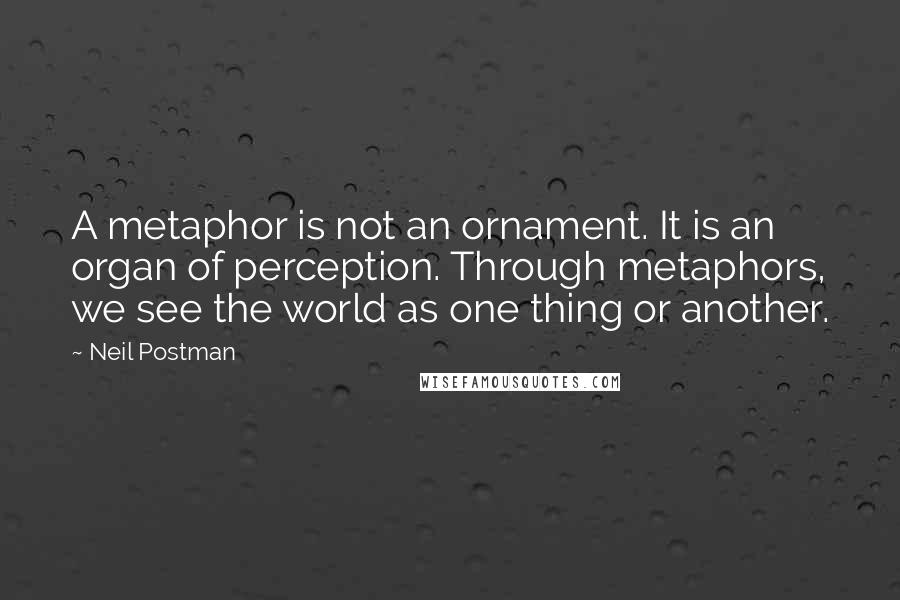 Neil Postman quotes: A metaphor is not an ornament. It is an organ of perception. Through metaphors, we see the world as one thing or another.