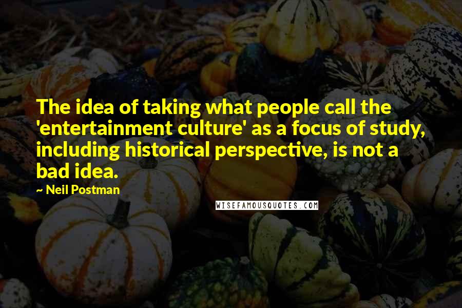 Neil Postman quotes: The idea of taking what people call the 'entertainment culture' as a focus of study, including historical perspective, is not a bad idea.