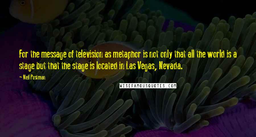 Neil Postman quotes: For the message of television as metaphor is not only that all the world is a stage but that the stage is located in Las Vegas, Nevada.