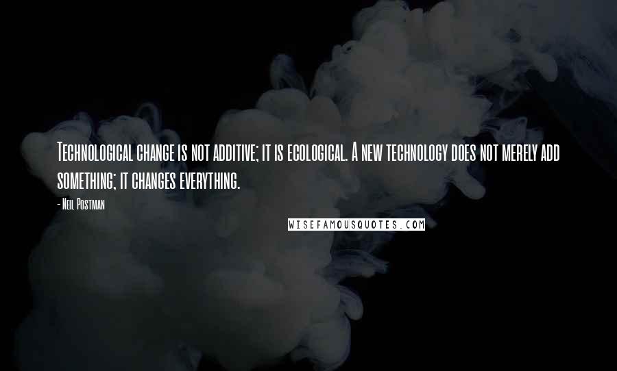 Neil Postman quotes: Technological change is not additive; it is ecological. A new technology does not merely add something; it changes everything.