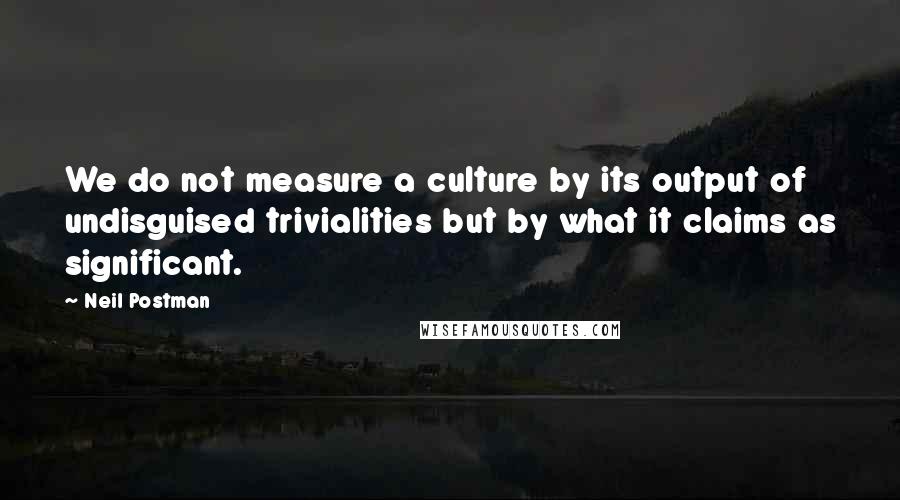 Neil Postman quotes: We do not measure a culture by its output of undisguised trivialities but by what it claims as significant.