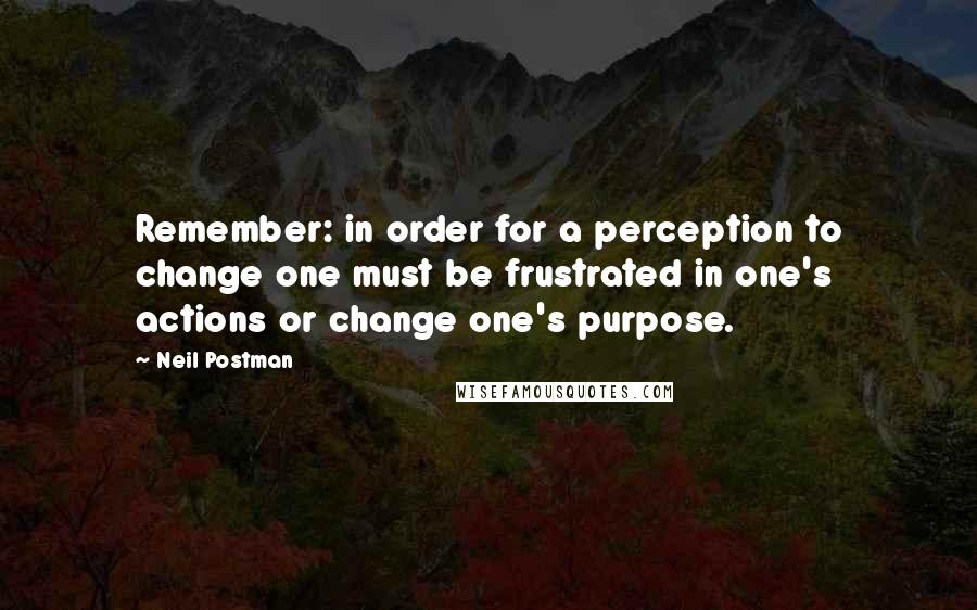 Neil Postman quotes: Remember: in order for a perception to change one must be frustrated in one's actions or change one's purpose.