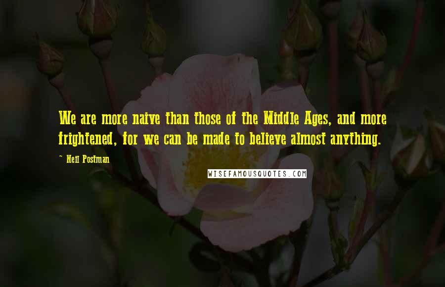 Neil Postman quotes: We are more naive than those of the Middle Ages, and more frightened, for we can be made to believe almost anything.