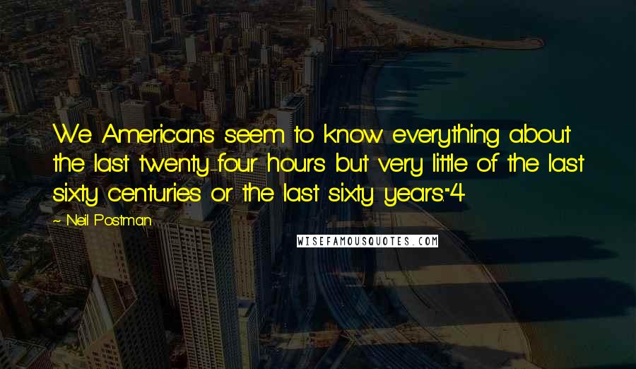 Neil Postman quotes: We Americans seem to know everything about the last twenty-four hours but very little of the last sixty centuries or the last sixty years."4