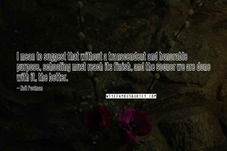 Neil Postman quotes: I mean to suggest that without a transcendent and honorable purpose, schooling must reach its finish, and the sooner we are done with it, the better.