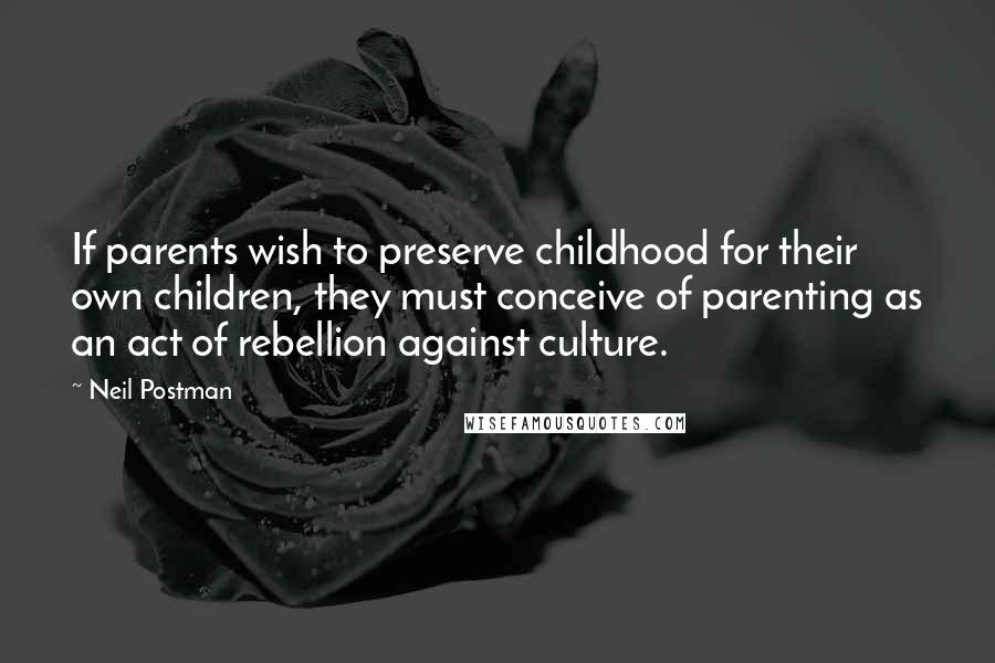 Neil Postman quotes: If parents wish to preserve childhood for their own children, they must conceive of parenting as an act of rebellion against culture.