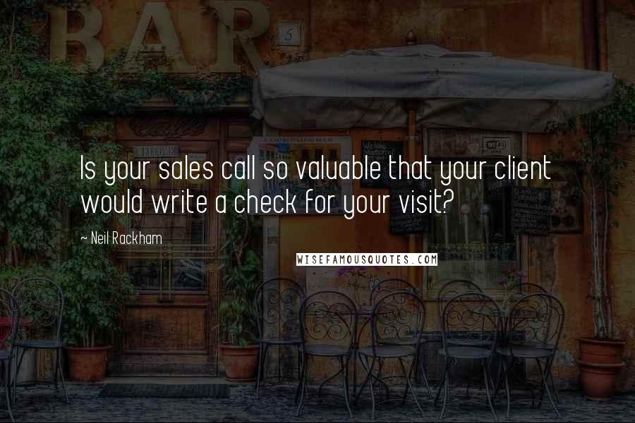 Neil Rackham quotes: Is your sales call so valuable that your client would write a check for your visit?