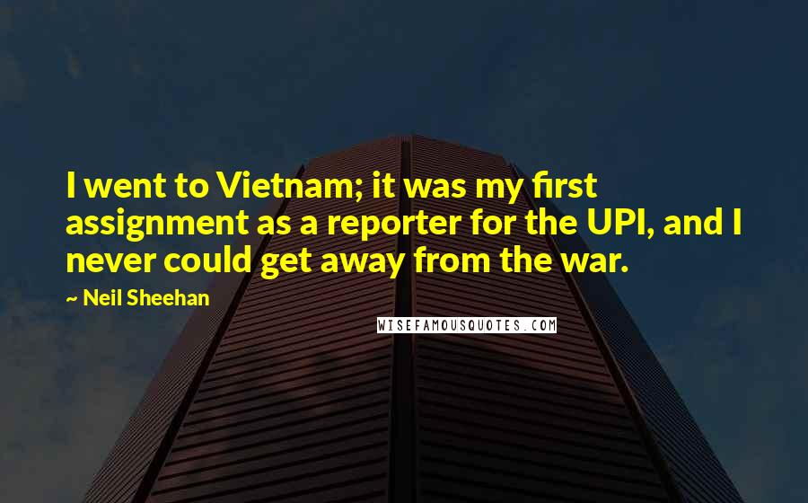 Neil Sheehan quotes: I went to Vietnam; it was my first assignment as a reporter for the UPI, and I never could get away from the war.