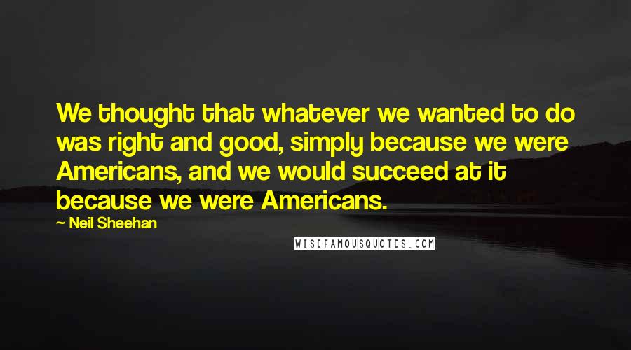 Neil Sheehan quotes: We thought that whatever we wanted to do was right and good, simply because we were Americans, and we would succeed at it because we were Americans.