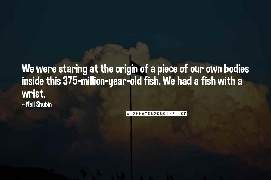 Neil Shubin quotes: We were staring at the origin of a piece of our own bodies inside this 375-million-year-old fish. We had a fish with a wrist.