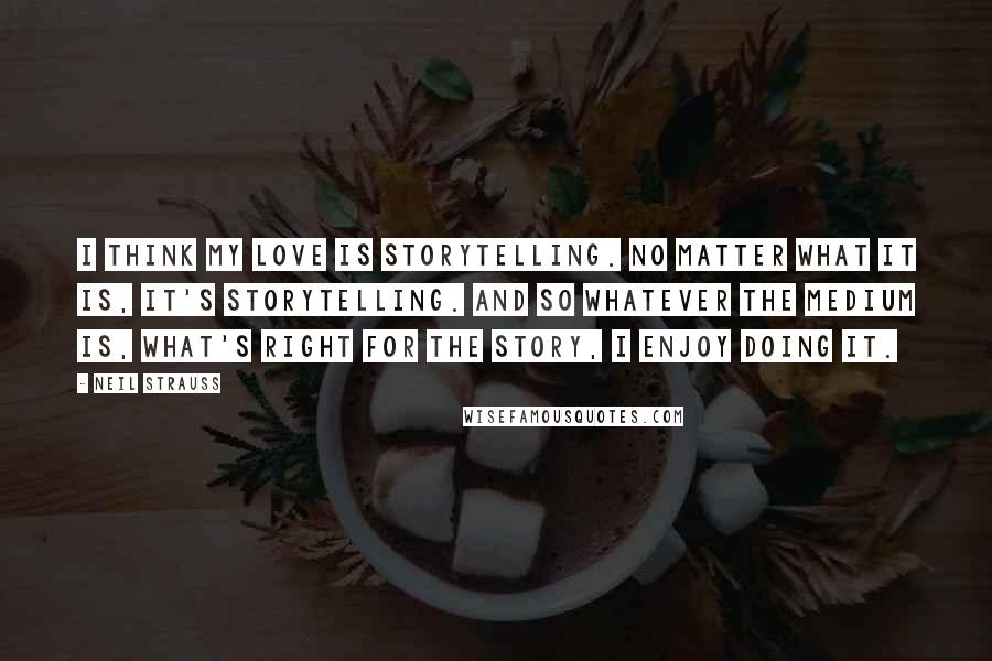 Neil Strauss quotes: I think my love is storytelling. No matter what it is, it's storytelling. And so whatever the medium is, what's right for the story, I enjoy doing it.