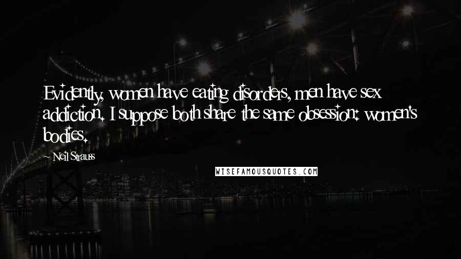 Neil Strauss quotes: Evidently, women have eating disorders, men have sex addiction. I suppose both share the same obsession: women's bodies. Neil Strauss quotes: Evidently, women have eating disorders, men have sex addiction. I suppose both share the same obsession: women's bodies.